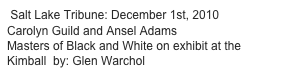  Salt Lake Tribune: December 1st, 2010
Carolyn Guild and Ansel Adams
Masters of Black and White on exhibit at the Kimball  by: Glen Warchol